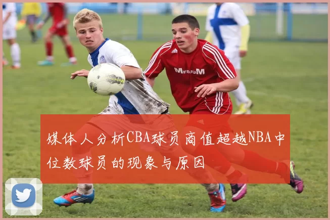 媒体人分析CBA球员商值超越NBA中位数球员的现象与原因