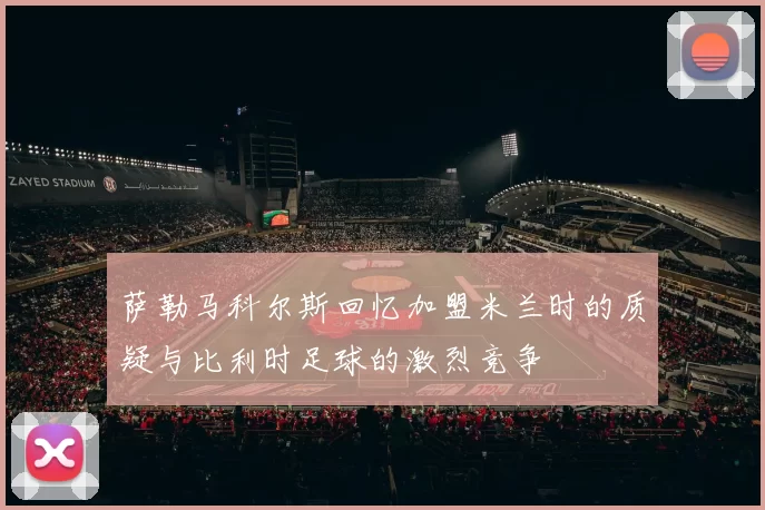 萨勒马科尔斯回忆加盟米兰时的质疑与比利时足球的激烈竞争