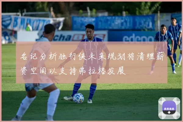 名记分析独行侠未来规划将清理薪资空间以支持弗拉格发展