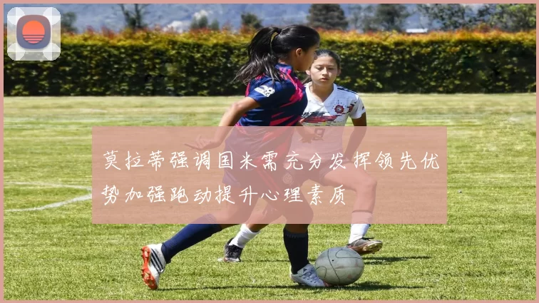 莫拉蒂强调国米需充分发挥领先优势加强跑动提升心理素质
