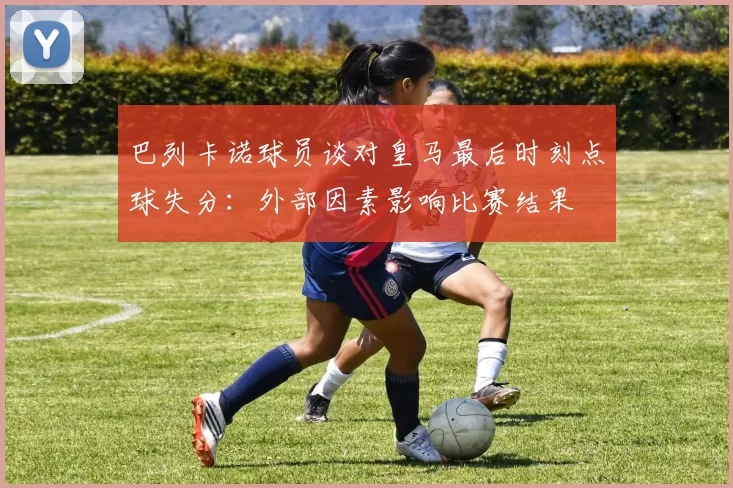 巴列卡诺球员谈对皇马最后时刻点球失分：外部因素影响比赛结果