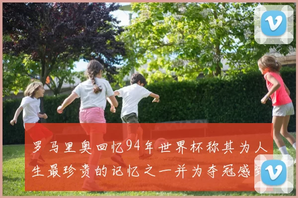 罗马里奥回忆94年世界杯称其为人生最珍贵的记忆之一并为夺冠感到自豪
