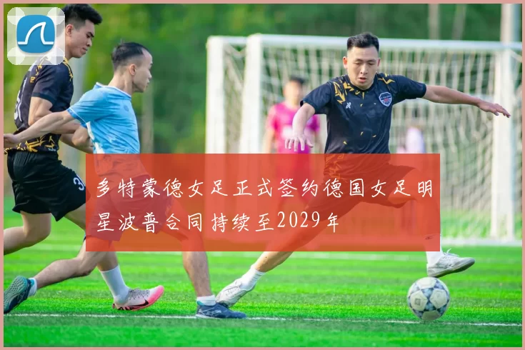 多特蒙德女足正式签约德国女足明星波普合同持续至2029年