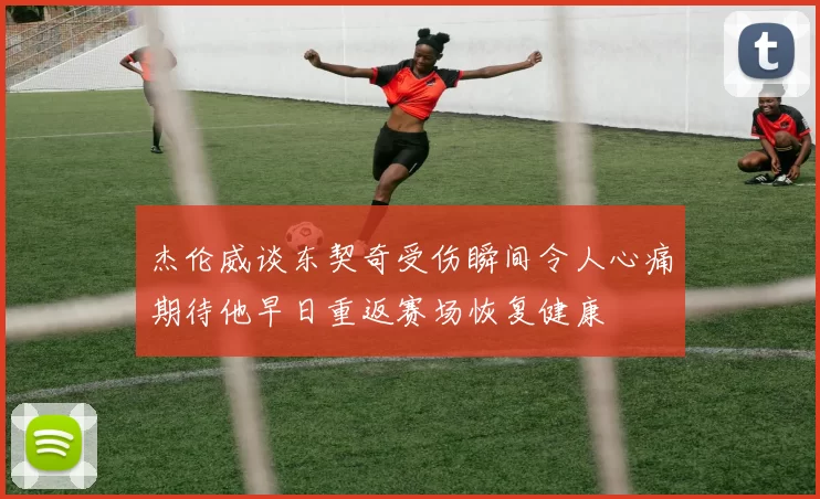 杰伦威谈东契奇受伤瞬间令人心痛期待他早日重返赛场恢复健康