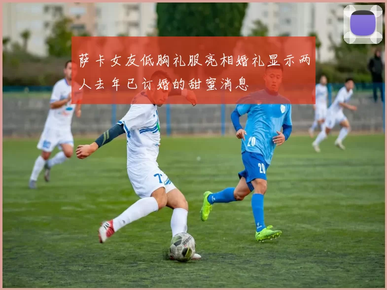 萨卡女友低胸礼服亮相婚礼显示两人去年已订婚的甜蜜消息
